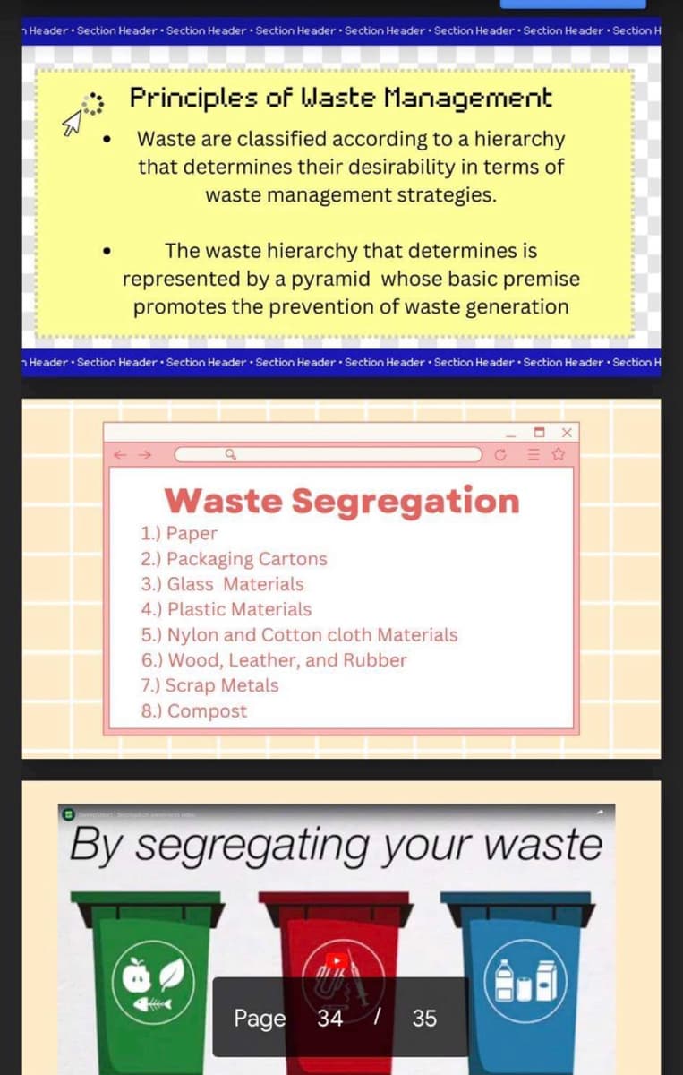 Header Section Header Section Header Section Header Section Header Section Header Section Header Section H
●
Principles of Waste Management
Waste are classified according to a hierarchy
that determines their desirability in terms of
waste management strategies.
The waste hierarchy that determines is
represented by a pyramid whose basic premise
promotes the prevention of waste generation
Header Section Header Section Header Section Header Section Header Section Header Section Header Section H
←>>>
Waste Segregation
1.) Paper
2.) Packaging Cartons
3.) Glass Materials
4.) Plastic Materials
5.) Nylon and Cotton cloth Materials
6.) Wood, Leather, and Rubber
7.) Scrap Metals
8.) Compost
<
C
O
By segregating your waste
Page 34 1
35
X