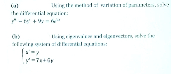 (a)
Using the method of variation of parameters, solve
the differential equation:
y" – 6y' + 9y = 6e"
(b)
Using eigenvalues and eigenvectors, solve the
following system of differential equations:
Sx' = y
ly' = 7x+6y
