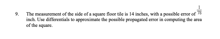 9.
The measurement of the side of a square floor tile is 14 inches, with a possible error of 78
inch. Use differentials to approximate the possible propagated error in computing the area
of the square.