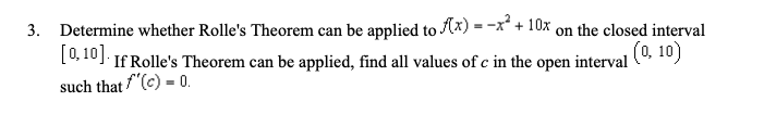 3.
Determine whether Rolle's Theorem can be applied to Ax) = -x² + 10x on the closed interval
[0,10]. If Rolle's Theorem can be applied, find all values of c in the open interval (0, 10)
such that f'(c) = 0.