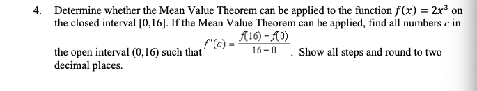 4. Determine whether the Mean Value Theorem can be applied to the function f(x) = 2x³ on
the closed interval [0,16]. If the Mean Value Theorem can be applied, find all numbers c in
(16)-f(0)
f'(c) =
16-0. Show all steps and round to two
the open interval (0,16) such that
decimal places.