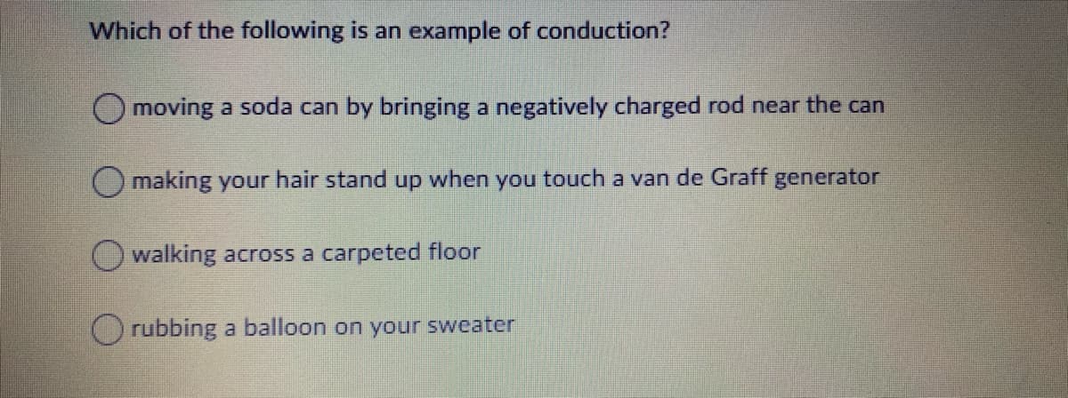 Which of the following is an example of conduction?
O moving a soda can by bringing a negatively charged rod near the can
O making your hair stand up when you touch a van de Graff generator
walking across a carpeted floor
rubbing a balloon on your sweater
