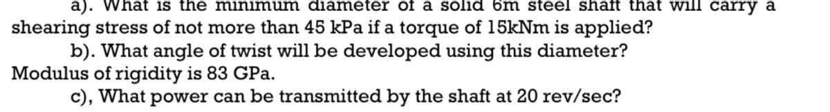 a). What is the minimum diameter of a solid 6m steel shaft that will carry a
shearing stress of not more than 45 kPa if a torque of 15kNm is applied?
b). What angle of twist will be developed using this diameter?
Modulus of rigidity is 83 GPa.
c), What power can be transmitted by the shaft at 20 rev/sec?
