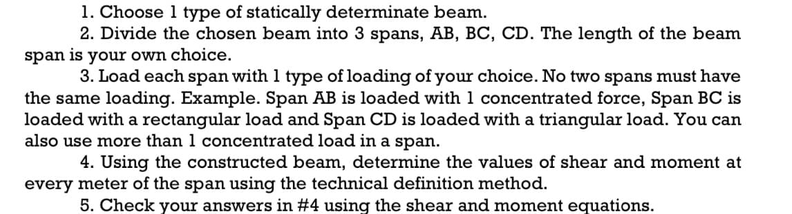 1. Choose 1 type of statically determinate beam.
2. Divide the chosen beam into 3 spans, AB, BC, CD. The length of the beam
your own choice.
3. Load each span with 1 type of loading of your choice. No two spans must have
span
is
the same loading. Example. Span AB is loaded with 1 concentrated force, Span BC is
loaded with a rectangular load and Span CD is loaded with a triangular load. You can
also use more than 1 concentrated load in a span.
4. Using the constructed beam, determine the values of shear and moment at
every meter of the span using the technical definition method.
5. Check your answers in #4 using the shear and moment equations.
