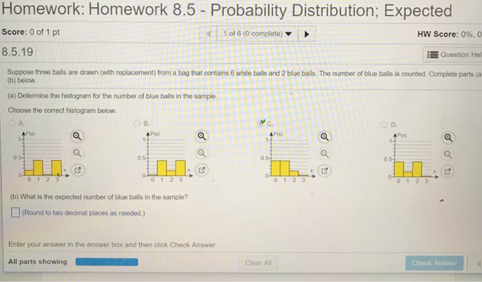 Homework: Homework 8.5 - Probability Distribution; Expected
Score: 0 of 1 pt
1 of 6 (0 complete)
HW Score: 0%, 0
8.5.19
Question Hel
Suppose three balls are drawn (with replacement) from a bag that contains 6 white balls and 2 blue balls. The number of blue balls is counted Complete parts (a
(b) below.
(a) Dotermine the histogram for the number of blue balls in the sample.
Choose the correct histogram below
A.
O D.
Px)
P(x)
0.5
0 1 2 3
(b) What is the expected number of blue balls in the sample?
(Round to two decimal places as needed )
Enter your answer in the answer box and then click Check Answer
Clear All
Chack Answer
