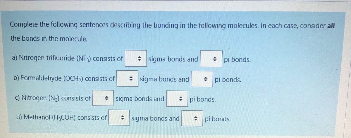 Complete the following sentences describing the bonding in the following molecules. In each case, consider all
the bonds in the molecule.
a) Nitrogen trifluoride (NF3) consists of
+ sigma bonds and
• pi bonds.
b) Formaldehyde (OCH2) consists of
• sigma bonds and
+ pi bonds.
c) Nitrogen (N2) consists of
• sigma bonds and
+ pi bonds.
d) Methanol (H;COH) consists of
* sigma bonds and
+ pi bonds.
