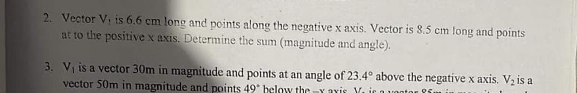 2. Vector Vi is 6.6 cm long and points along the negative x axis. Vector is 8.5 cm long and points
at to the positive x axis. Determine the sum (magnitude and angle).
3. Vi is a vector 30m in magnitude and points at an angle of 23.4° above the negative x axis. V, is a
vector 50m in magnitude and points 49° below the -x aYis Yira yont
