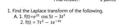 1. Find the Laplace transform of the following.
A. 1. f(t)=e2t cos 5t – 3t3
2. f(t) = 7t2 - te-4t
%3D
