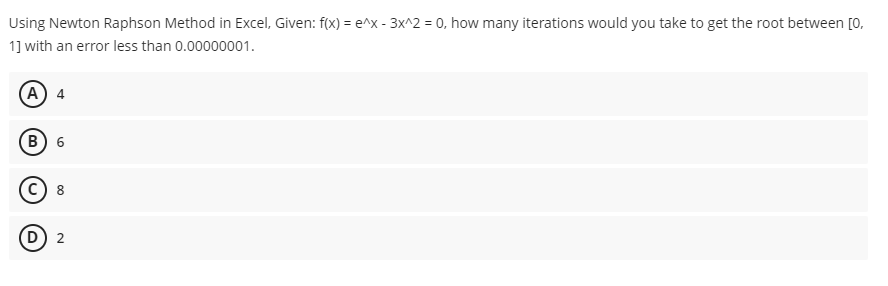 Using
Newton Raphson Method in Excel, Given: f(x) = e^x - 3x^2 = 0, how many iterations would you take to get the root between [0,
1] with an error less than 0.00000001.
(A) 4
B) 6
8
(D) 2