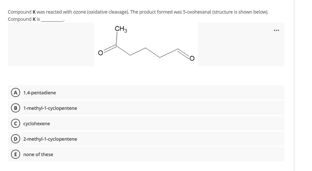 Compound K was reacted with ozone (oxidative cleavage). The product formed was 5-oxohexanal (structure is shown below).
Compound K is
CH3
...
A 1,4-pentadiene
B 1-methyl-1-cyclopentene
(c) cyclohexene
D 2-methyl-1-cyclopentene
E
none of these
