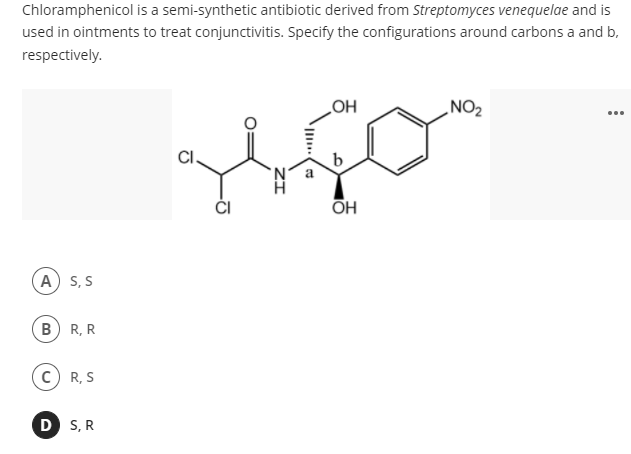 Chloramphenicol is a semi-synthetic antibiotic derived from Streptomyces venequelae and is
used in ointments to treat conjunctivitis. Specify the configurations around carbons a and b,
respectively.
NO2
...
HO
CI.
b
ČI
A) S, S
B) R, R
c) R, S
D S, R
