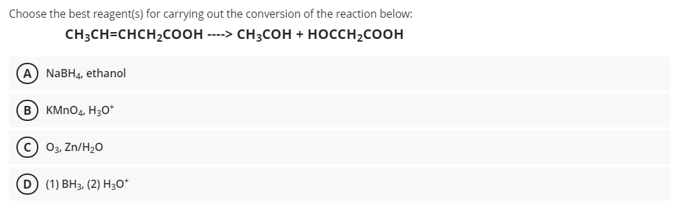 Choose the best reagent(s) for carrying out the conversion of the reaction below:
CH3CH=CHCH2COOH ----> CH3COH + HOCCH2COOH
A) NABH4, ethanol
B KMNO4, H30*
Оз, Zn/Hz0
D) (1) ВНз, (2) Hзо*
