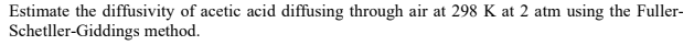 Estimate the diffusivity of acetic acid diffusing through air at 298 K at 2 atm using the Fuller-
Schetller-Giddings method.