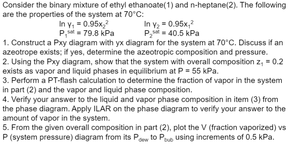 Consider the binary mixture of ethyl ethanoate (1) and n-heptane(2). The following
are the properties of the system at 70°C:
2
In y₁ = 0.95x₂²
P,sat = 79.8 kPa
In Y₂ = 0.95x₁²
P₂sat = 40.5 kPa
1. Construct a Pxy diagram with yx diagram for the system at 70°C. Discuss if an
azeotrope exists; if yes, determine the azeotropic composition and pressure.
2. Using the Pxy diagram, show that the system with overall composition z₁ = 0.2
exists as vapor and liquid phases in equilibrium at P = 55 kPa.
3. Perform a PT-flash calculation to determine the fraction of vapor in the system
in part (2) and the vapor and liquid phase composition.
4. Verify your answer to the liquid and vapor phase composition in item (3) from
the phase diagram. Apply ILAR on the phase diagram to verify your answer to the
amount of vapor in the system.
5. From the given overall composition in part (2), plot the V (fraction vaporized) vs
P (system pressure) diagram from its Pdew to Pbub using increments of 0.5 kPa.