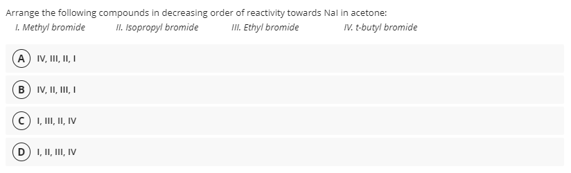 Arrange the following compounds in decreasing order of reactivity towards Nal in acetone:
I. Methyl bromide
II. Isopropyl bromide
III. Ethyl bromide
IV. t-butyl bromide
A IV, I, II, I
(B) IV, II, III, I
I, II, II, IV
D) I, II, III, IV
