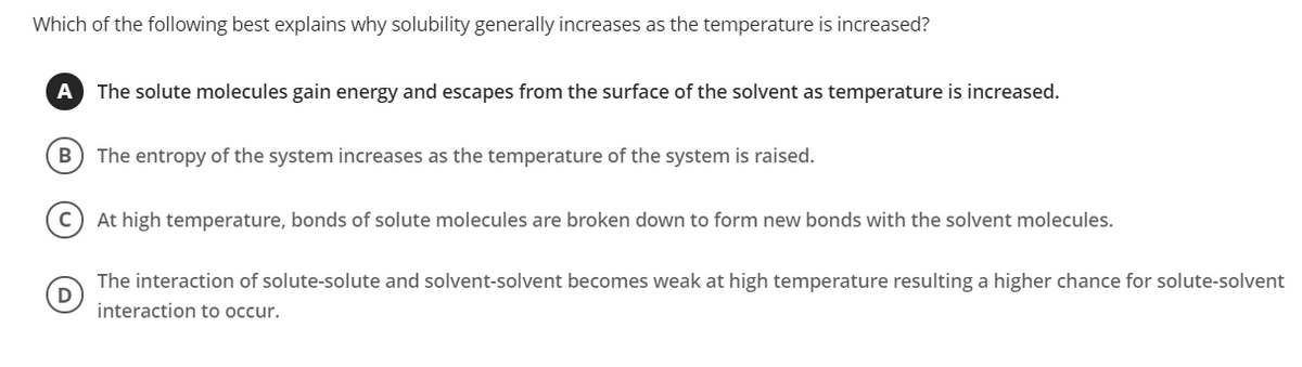 Which of the following best explains why solubility generally increases as the temperature is increased?
A
The solute molecules gain energy and escapes from the surface of the solvent as temperature is increased.
B
The entropy of the system increases as the temperature of the system is raised.
At high temperature, bonds of solute molecules are broken down to form new bonds with the solvent molecules.
The interaction of solute-solute and solvent-solvent becomes weak at high temperature resulting a higher chance for solute-solvent
interaction to occur.
