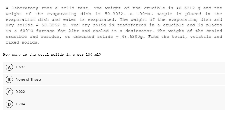 A laboratory runs a solid test. The weight of the crucible is 48.6212 g and the
weight of the evaporating dish is 50.3032. A 100-mL sample is placed in the
evaporation dish and water is evaporated. The weight of the evaporating dish and
dry solids = 50.3252 g. The dry solid is transferred in a crucible and is placed
in a 600°c furnace for 24hr and cooled in a desiccator. The weight of the cooled
crucible and residue, or unburned solids = 48.6300g. Find the total, volatile and
fixed solids.
How many is the total solids in g per 100 mL?
A) 1.697
(B) None of These
C) 0.022
1.704
