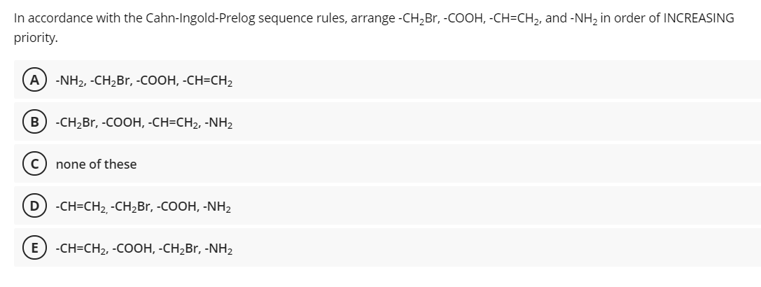 In accordance with the Cahn-Ingold-Prelog sequence rules, arrange -CH,Br, -COOH, -CH=CH2, and -NH, in order of INCREASING
priority.
(A -NH2, -CH2B., -COOH, -CH=CH2
B
-CH2Br, -COOH, -CH=CH2, -NH2
none of these
D -CH=CH2, -CH,Br, -COOH, -NH2
E) -CH-CH2, -Cоон, -СH-Br, -NH2
