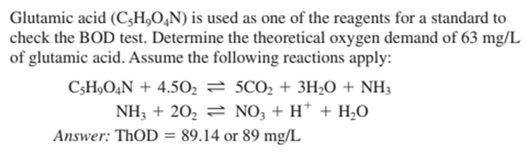 Glutamic acid (C-H₂O4N) is used as one of the reagents for a standard to
check the BOD test. Determine the theoretical oxygen demand of 63 mg/L
of glutamic acid. Assume the following reactions apply:
C3H₂O4N + 4.50₂ = 5CO₂ + 3H₂O + NH3
NH3 + 20₂ ⇒ NO3 + H+ + H₂O
Answer: ThOD = 89.14 or 89 mg/L