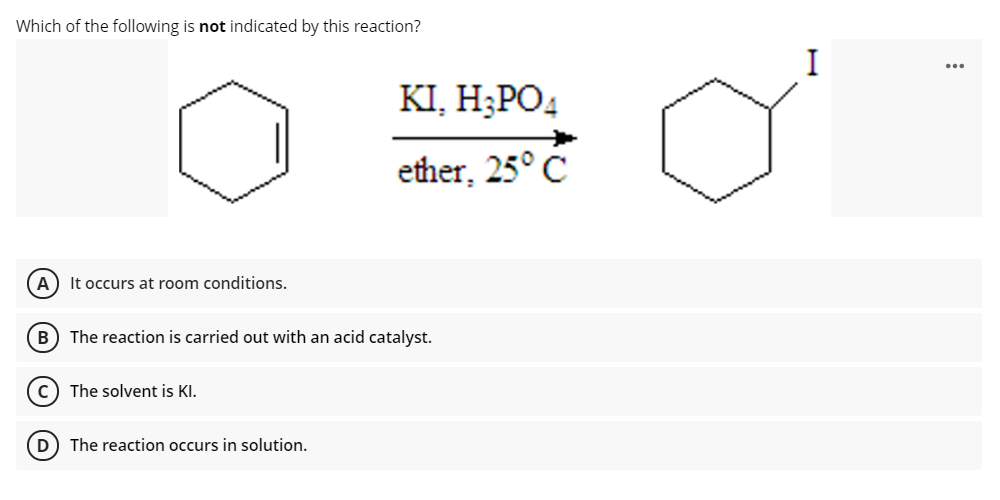Which of the following is not indicated by this reaction?
KI, Н:РО
ether, 25° C
It occurs at room conditions.
B) The reaction is carried out with an acid catalyst.
c) The solvent is KI.
D) The reaction occurs in solution.
