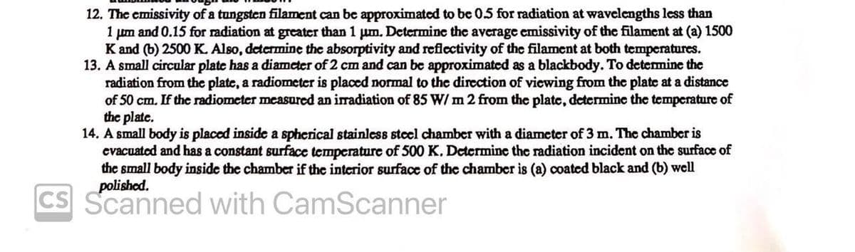 12. The emissivity of a tungsten filament can be approximated to be 0.5 for radiation at wavelengths less than
1 μm and 0.15 for radiation at greater than 1 μm. Determine the average emissivity of the filament at (a) 1500
K and (b) 2500 K. Also, determine the absorptivity and reflectivity of the filament at both temperatures.
13. A small circular plate has a diameter of 2 cm and can be approximated as a blackbody. To determine the
radiation from the plate, a radiometer is placed normal to the direction of viewing from the plate at a distance
of 50 cm. If the radiometer measured an irradiation of 85 W/m 2 from the plate, determine the temperature of
the plate.
14. A small body is placed inside a spherical stainless steel chamber with a diameter of 3 m. The chamber is
evacuated and has a constant surface temperature of 500 K. Determine the radiation incident on the surface of
the small body inside the chamber if the interior surface of the chamber is (a) coated black and (b) well
polished.
CS Scanned with CamScanner