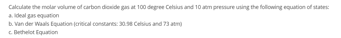 Calculate the molar volume of carbon dioxide gas at 100 degree Celsius and 10 atm pressure using the following equation of states:
a. Ideal gas equation
b. Van der Waals Equation (critical constants: 30.98 Celsius and 73 atm)
c. Bethelot Equation
