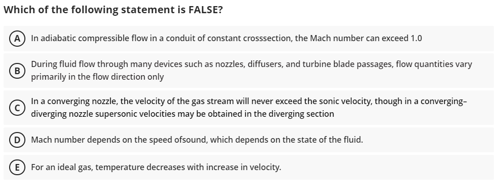 Which of the following statement is FALSE?
(A) In adiabatic compressible flow in a conduit of constant crosssection, the Mach number can exceed 1.0
During fluid flow through many devices such as nozzles, diffusers, and turbine blade passages, flow quantities vary
primarily in the flow direction only
In a converging nozzle, the velocity of the gas stream will never exceed the sonic velocity, though in a converging-
diverging nozzle supersonic velocities may be obtained in the diverging section
(D) Mach number depends on the speed ofsound, which depends on the state of the fluid.
E For an ideal gas, temperature decreases with increase in velocity.