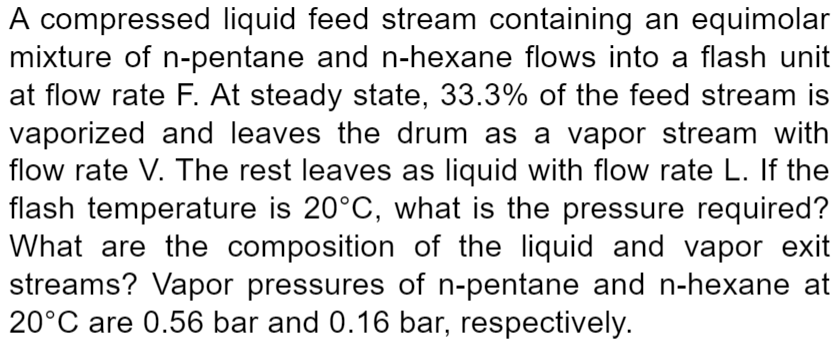 A compressed liquid feed stream containing an equimolar
mixture of n-pentane and n-hexane flows into a flash unit
at flow rate F. At steady state, 33.3% of the feed stream is
vaporized and leaves the drum as a vapor stream with
flow rate V. The rest leaves as liquid with flow rate L. If the
flash temperature is 20°C, what is the pressure required?
What are the composition of the liquid and vapor exit
streams? Vapor pressures of n-pentane and n-hexane at
20°C are 0.56 bar and 0.16 bar, respectively.