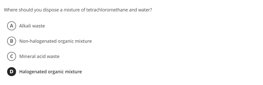 Where should you dispose a mixture of tetrachloromethane and water?
A
Alkali waste
B) Non-halogenated organic mixture
c) Mineral acid waste
D Halogenated organic mixture
