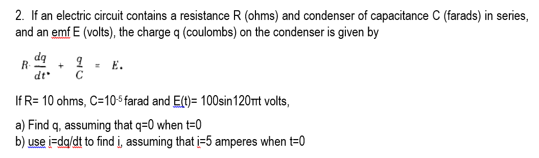 2. If an electric circuit contains a resistance R (ohms) and condenser of capacitance C (farads) in series,
and an emf E (volts), the charge q (coulombs) on the condenser is given by
dq
R. -
dt
Е.
C
If R= 10 ohms, C=105farad and E(t)= 100sin120t volts,
a) Find q, assuming that q=0 when t=0
b) use i-dg/dt to find i, assuming that i=5 amperes when t=0

