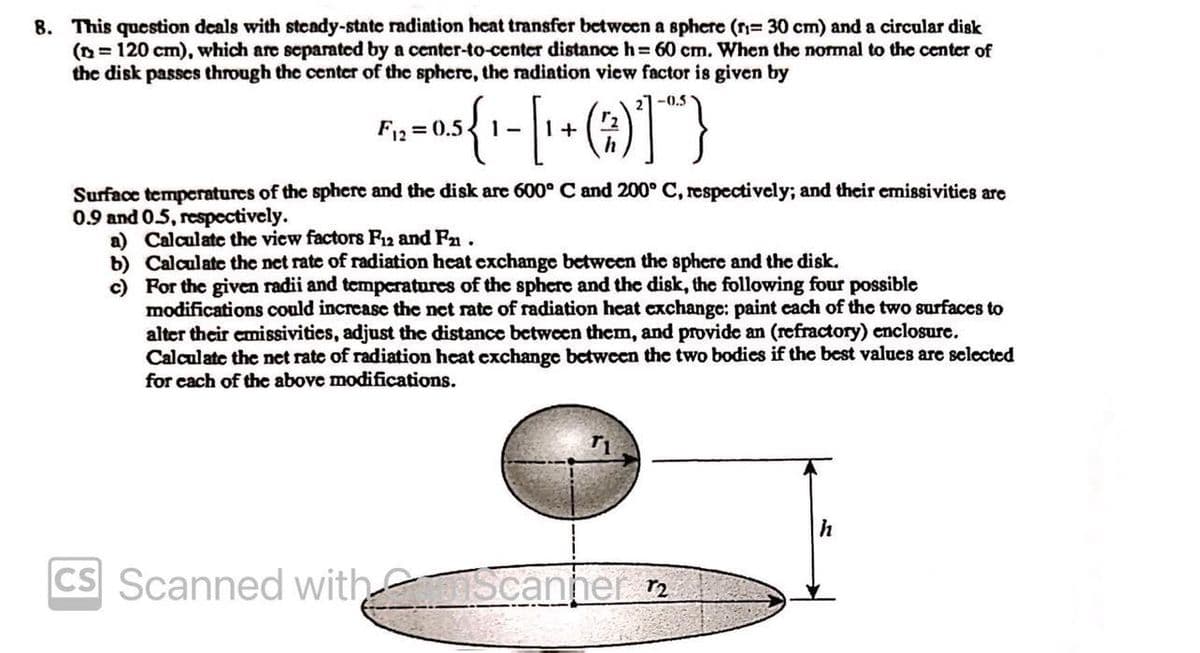 8. This question deals with steady-state radiation heat transfer between a sphere (r= 30 cm) and a circular disk
(n = 120 cm), which are separated by a center-to-center distance h=60 cm. When the normal to the center of
the disk passes through the center of the sphere, the radiation view factor is given by
27-0.5
Fiz=0.5 {1- [1 + (2) ] })
Surface temperatures of the sphere and the disk are 600° C and 200° C, respectively; and their emissivities are
0.9 and 0.5, respectively.
a) Calculate the view factors F12 and F21.
b)
Calculate the net rate of radiation heat exchange between the sphere and the disk.
c) For the given radii and temperatures of the sphere and the disk, the following four possible
modifications could increase the net rate of radiation heat exchange: paint each of the two surfaces to
alter their emissivities, adjust the distance between them, and provide an (refractory) enclosure.
Calculate the net rate of radiation heat exchange between the two bodies if the best values are selected
for each of the above modifications.
T1
CS Scanned with Scanner 12