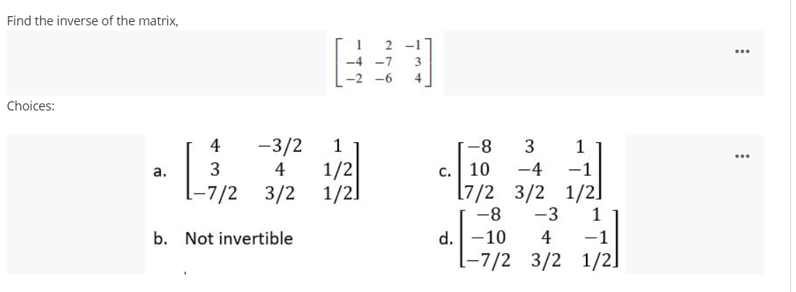 Find the inverse of the matrix,
Choices:
4
-3/2
3
4
a.
-7/2 3/2
b. Not invertible
1
1/2
1/2]
2-1
3
4
1
C. 10 -4 -1
[7/2 3/2 1/2]
提示
1
d.| -10 4 -1
1-7/2 3/2 1/2]
-8 3
-8 -3
:
: