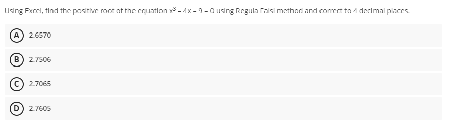 Using Excel, find the positive root of the equation x³ - 4x - 9 = 0 using Regula Falsi method and correct to 4 decimal places.
(A) 2.6570
(B) 2.7506
2.7065
(D) 2.7605