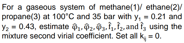 For a gaseous system of methane(1)/ ethane(2)/
propane(3) at 100°C and 35 bar with y₁ = 0.21 and
y₂ = 0.43, estimate ₁, 2, 3, Î₁, Î2, and Î3 using the
mixture second virial coefficient. Set all ki; = 0.