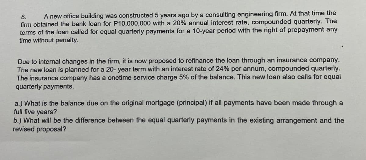 8. A new office building was constructed 5 years ago by a consulting engineering firm. At that time the
firm obtained the bank loan for P10,000,000 with a 20% annual interest rate, compounded quarterly. The
terms of the loan called for equal quarterly payments for a 10-year period with the right of prepayment any
time without penalty.
Due to internal changes in the firm, it is now proposed to refinance the loan through an insurance company.
The new loan is planned for a 20-year term with an interest rate of 24% per annum, compounded quarterly.
The insurance company has a onetime service charge 5% of the balance. This new loan also calls for equal
quarterly payments.
a.) What is the balance due on the original mortgage (principal) if all payments have been made through a
full five years?
b.) What will be the difference between the equal quarterly payments in the existing arrangement and the
revised proposal?