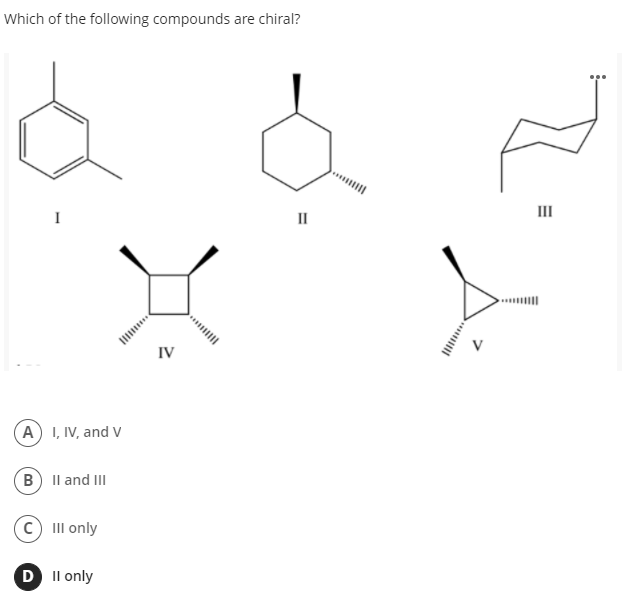 Which of the following compounds are chiral?
II
I
II
....||
IV
A) I, IV, and V
B) Il and III
(c) III only
D Il only
****
