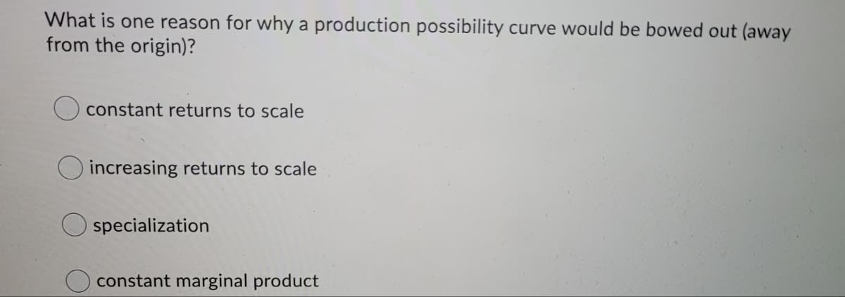 What is one reason for why a production possibility curve would be bowed out (away
from the origin)?
constant returns to scale
increasing returns to scale
specialization
constant marginal product
