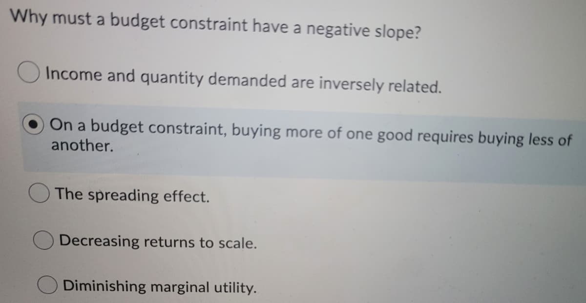 Why must a budget constraint have a negative slope?
Income and quantity demanded are inversely related.
On a budget constraint, buying more of one good requires buying less of
another.
The spreading effect.
Decreasing returns to scale.
Diminishing marginal utility.
