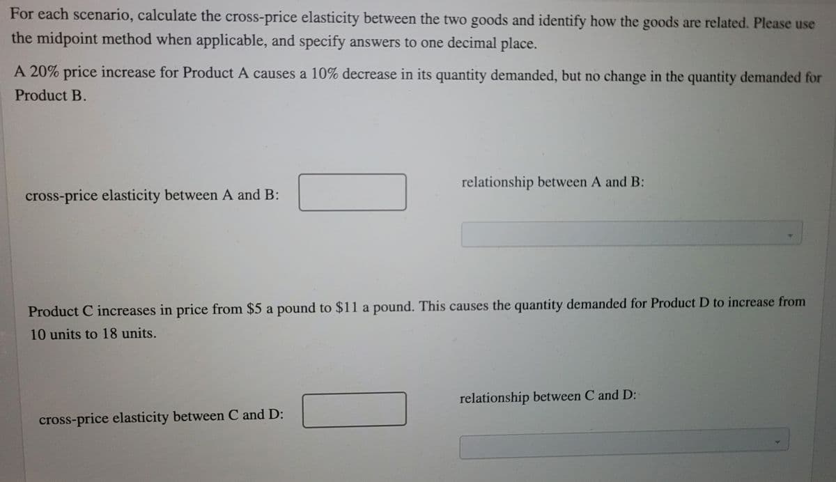 For each scenario, calculate the cross-price elasticity between the two goods and identify how the goods are related. Please use
the midpoint method when applicable, and specify answers to one decimal place.
A 20% price increase for Product A causes a 10% decrease in its quantity demanded, but no change in the quantity demanded for
Product B.
relationship between A and B:
cross-price elasticity between A and B:
Product C increases in price from $5 a pound to $11 a pound. This causes the quantity demanded for Product D to increase from
10 units to 18 units.
relationship between C and D:
cross-price elasticity between C and D:
