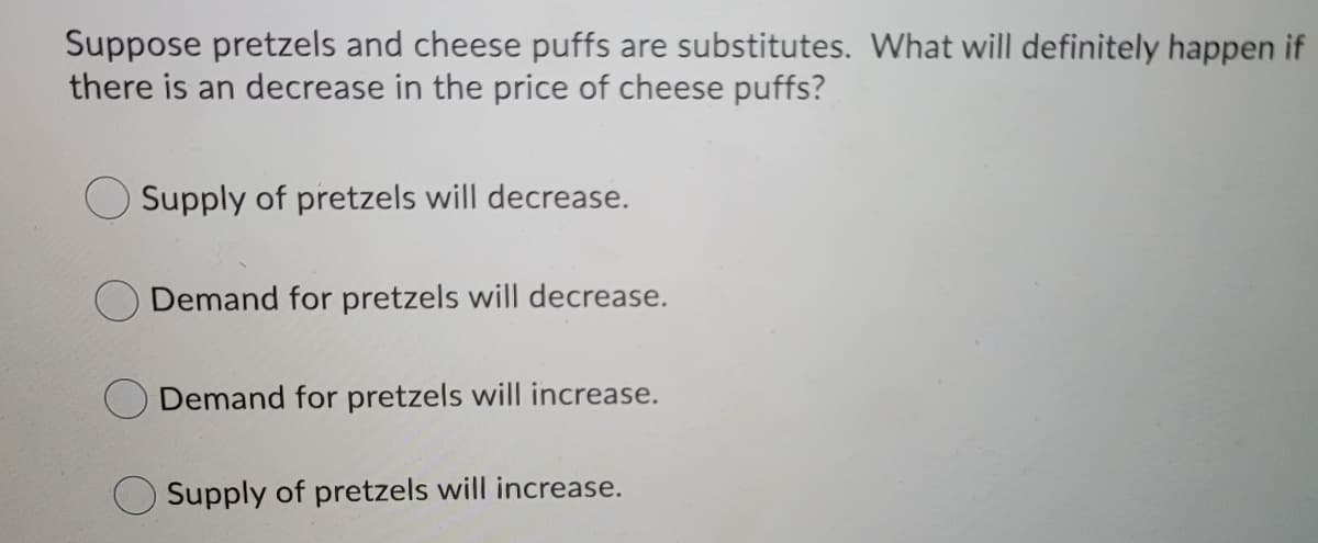 Suppose pretzels and cheese puffs are substitutes. What will definitely happen if
there is an decrease in the price of cheese puffs?
Supply of pretzels will decrease.
Demand for pretzels will decrease.
Demand for pretzels will increase.
Supply of pretzels will increase.
