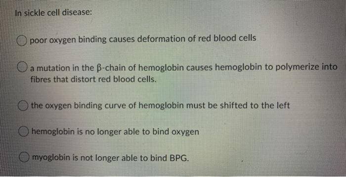In sickle cell disease:
O poor oxygen binding causes deformation of red blood cells
a mutation in the B-chain of hemoglobin causes hemoglobin to polymerize into
fibres that distort red blood cells.
O the oxygen binding curve of hemoglobin must be shifted to the left
hemoglobin is no longer able to bind oxygen
myoglobin is not longer able to bind BPG.
