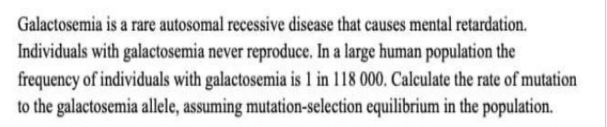 Galactosemia is a rare autosomal recessive disease that causes mental retardation.
Individuals with galactosemia never reproduce. In a large human population the
frequency of individuals with galactosemia is 1 in 118 000, Calculate the rate of mutation
to the galactosemia allele, assuming mutation-selection equilibrium in the population.
