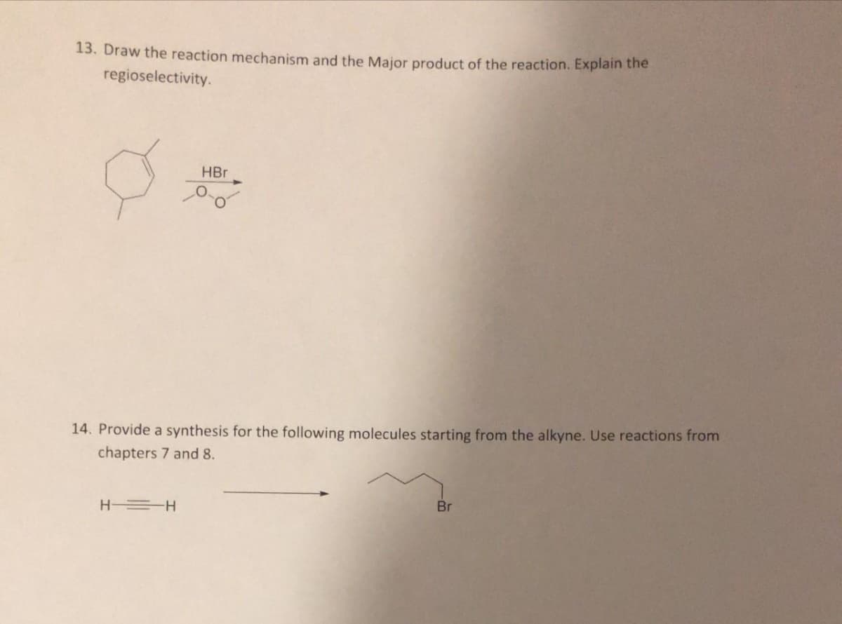 13. Draw the reaction mechanism and the Major product of the reaction. Explain the
regioselectivity.
HBr
14. Provide a synthesis for the following molecules starting from the alkyne. Use reactions from
chapters 7 and 8.
H =H
Br
