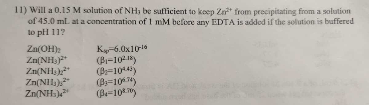 11) Will a 0.15 M solution of NH3 be sufficient to keep Zn2+ from precipitating from a solution
of 45.0 mL at a concentration of 1 mM before any EDTA is added if the solution is buffered
to pH 11?
Zn(OH)2
Zn(NH3)+
Zn(NH3)2*
Zn(NH3);²*
Zn(NH3)2*
Ksp-6.0x10-16
(Bi=102.18)
(B2=10443)
(B3=10%.75)
(Be=10%.70)
