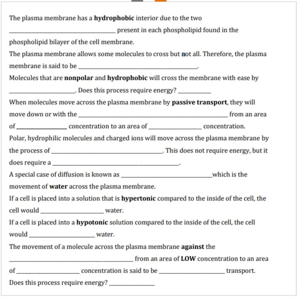 The plasma membrane has a hydrophobic interior due to the two
present in each phospholipid found in the
phospholipid bilayer of the cell membrane.
The plasma membrane allows some molecules to cross but not all. Therefore, the plasma
membrane is said to be
Molecules that are nonpolar and hydrophobic will cross the membrane with ease by
Does this process require energy?
When molecules move across the plasma membrane by passive transport, they will
move down or with the_
from an area
of
concentration to an area of.
concentration.
Polar, hydrophilic molecules and charged ions will move across the plasma membrane by
the process of_
This does not require energy, but it
does require a
A special case of diffusion is known as
which is the
movement of water across the plasma membrane.
If a cell is placed into a solution that is hypertonic compared to the inside of the cell, the
cell would
If a cell is placed into a hypotonic solution compared to the inside of the cell, the cell
water.
would
water.
The movement of a molecule across the plasma membrane against the
from an area of LOW concentration to an area
of
concentration is said to be
transport.
Does this process require energy?
