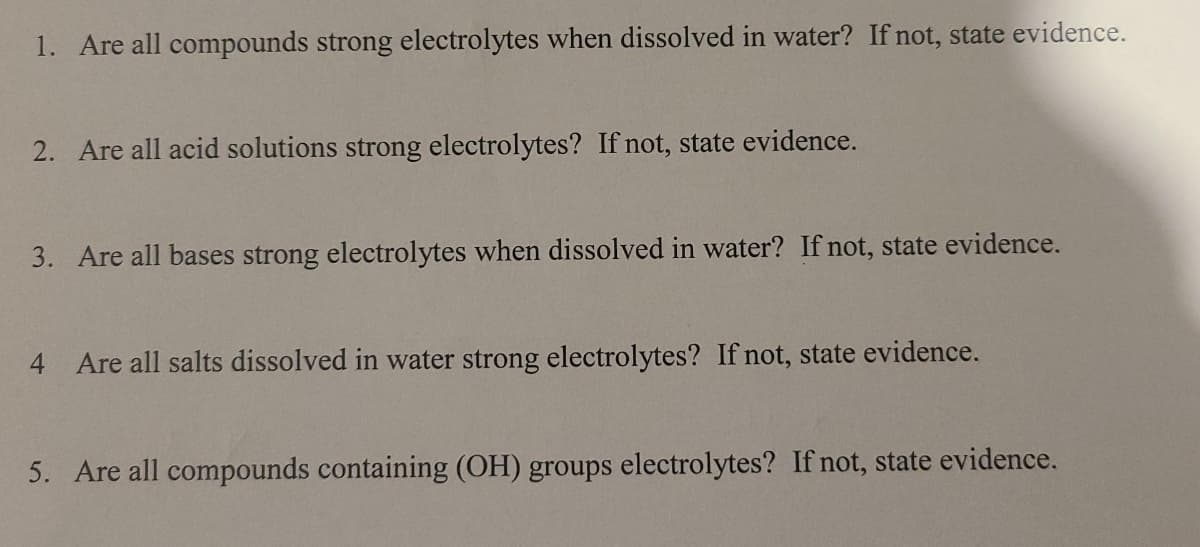 1. Are all compounds strong electrolytes when dissolved in water? If not, state evidence.
2. Are all acid solutions strong electrolytes? If not, state evidence.
3. Are all bases strong electrolytes when dissolved in water? If not, state evidence.
4 Are all salts dissolved in water strong electrolytes? If not, state evidence.
5. Are all compounds containing (OH) groups electrolytes? If not, state evidence.
