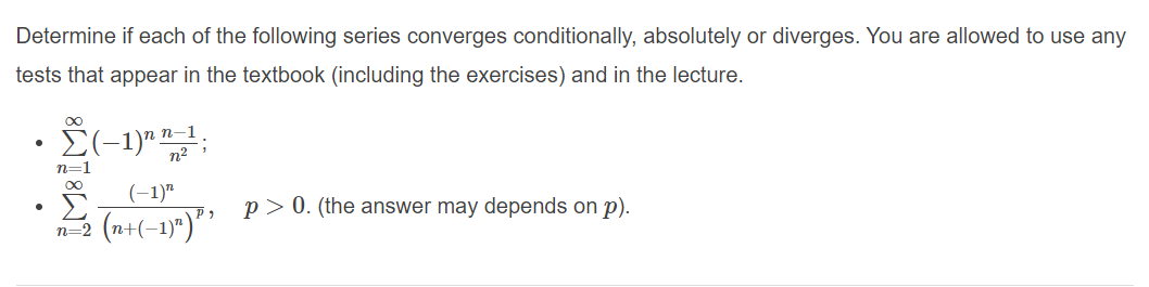 Determine if each of the following series converges conditionally, absolutely or diverges. You are allowed to use any
tests that appear in the textbook (including the exercises) and in the lecture.
E(-1)" ";
п-1
n2
n=1
(-1)"
n-2 (n+(-1)")" ' P>0. (the answer may depends on p).
