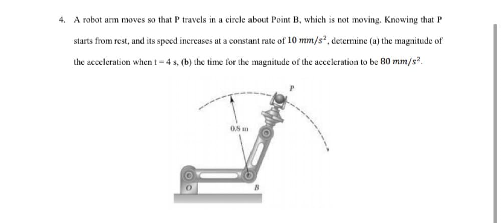 4. A robot arm moves so that P travels in a circle about Point B, which is not moving. Knowing that P
starts from rest, and its speed increases at a constant rate of 10 mm/s2, determine (a) the magnitude of
the acceleration when t = 4 s, (b) the time for the magnitude of the acceleration to be 80 mm/s?.
0,8 m
B
