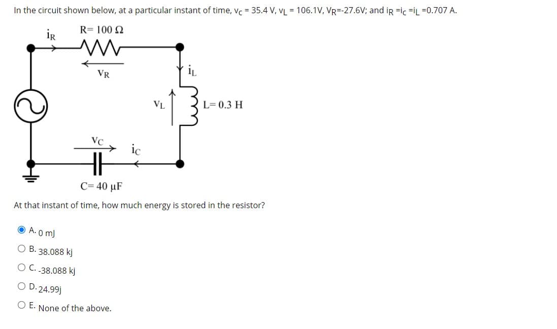 In the circuit shown below, at a particular instant of time, vc = 35.4 V, VL = 106.1V, VR=-27.6V; and ir =ic =iL =0.707 A.
R= 100 N
İR
VR
VL
L= 0.3 H
VC
ic
C= 40 µF
At that instant of time, how much energy is stored in the resistor?
O A.(
O B. 38.088 kj
O C. .38.088 kj
O D. 24.99j
O E. None of the above.
