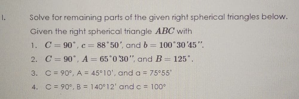 1.
Solve for remaining parts of the given right spherical triangles below.
Given the right spherical triangle ABC with
1. C= 90°,c= 88 50', and b = 100 30 45".
2. C = 90°, A = 65 0 30", and B= 125*.
3. C= 90°, A = 45°10', and a = 75 55'
4. C = 90°, B = 140°12' and c = 100°
